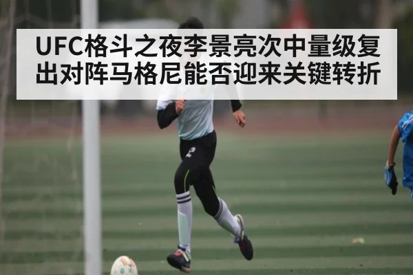 UFC格斗之夜李景亮次中量级复出对阵马格尼能否迎来关键转折